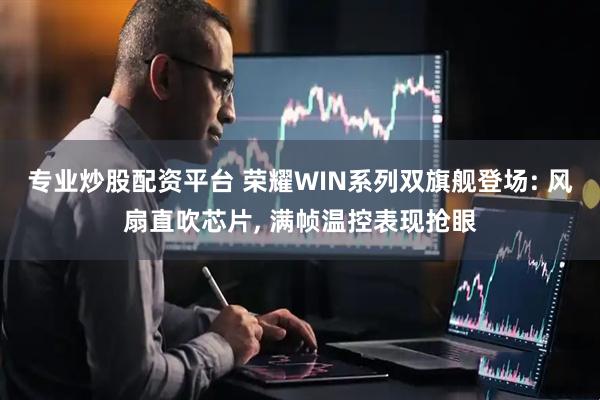 专业炒股配资平台 荣耀WIN系列双旗舰登场: 风扇直吹芯片, 满帧温控表现抢眼