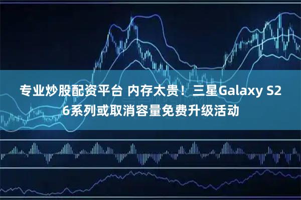 专业炒股配资平台 内存太贵！三星Galaxy S26系列或取消容量免费升级活动
