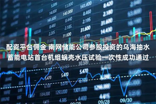 配资平台佣金 南网储能公司参股投资的乌海抽水蓄能电站首台机组蜗壳水压试验一次性成功通过
