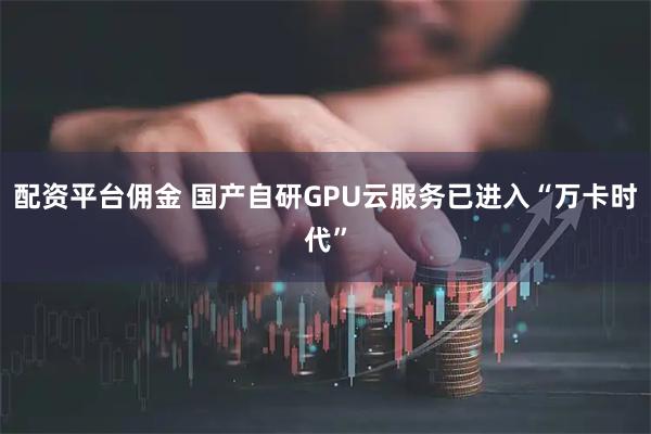 配资平台佣金 国产自研GPU云服务已进入“万卡时代”