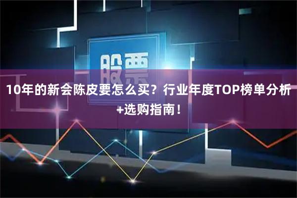 10年的新会陈皮要怎么买？行业年度TOP榜单分析+选购指南！