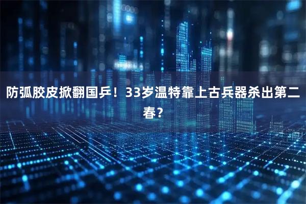 防弧胶皮掀翻国乒！33岁温特靠上古兵器杀出第二春？