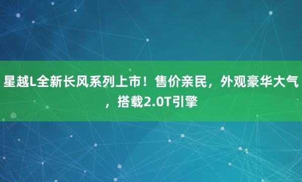 星越L全新长风系列上市！售价亲民，外观豪华大气，搭载2.0T引擎