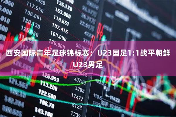 西安国际青年足球锦标赛：U23国足1:1战平朝鲜U23男足