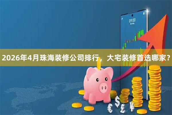 2026年4月珠海装修公司排行，大宅装修首选哪家？
