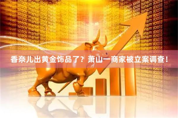 香奈儿出黄金饰品了？萧山一商家被立案调查！