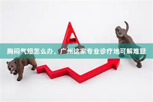 胸闷气短怎么办，广州这家专业诊疗地可解难题