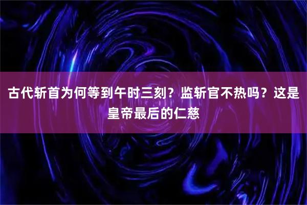 古代斩首为何等到午时三刻？监斩官不热吗？这是皇帝最后的仁慈