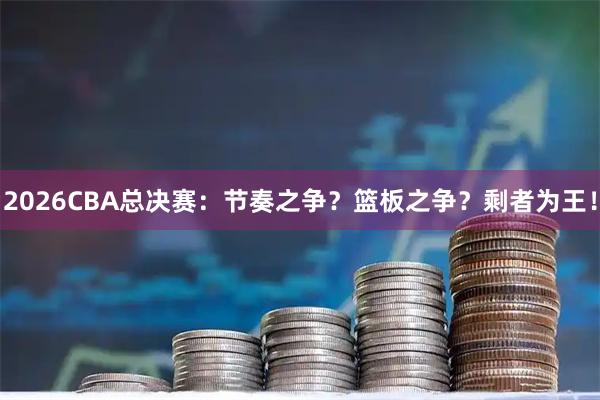 2026CBA总决赛：节奏之争？篮板之争？剩者为王！
