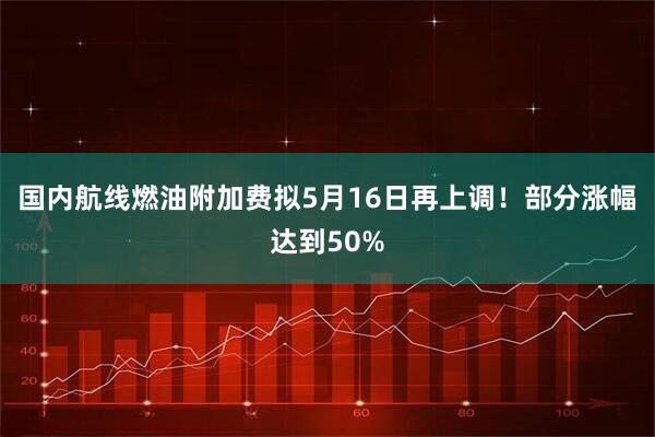 国内航线燃油附加费拟5月16日再上调！部分涨幅达到50%