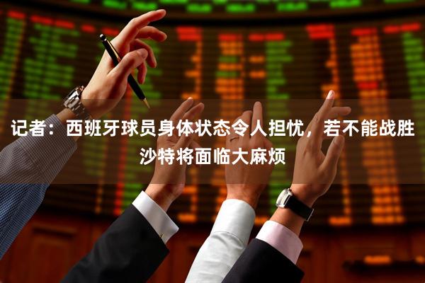 记者：西班牙球员身体状态令人担忧，若不能战胜沙特将面临大麻烦