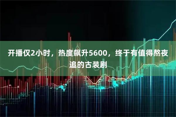 开播仅2小时，热度飙升5600，终于有值得熬夜追的古装剧