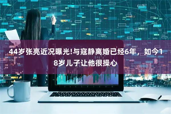 44岁张亮近况曝光!与寇静离婚已经6年，如今18岁儿子让他很操心