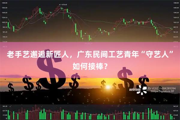 老手艺邂逅新匠人，广东民间工艺青年“守艺人”如何接棒？
