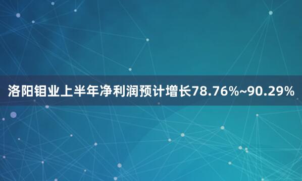 洛阳钼业上半年净利润预计增长78.76%~90.29%