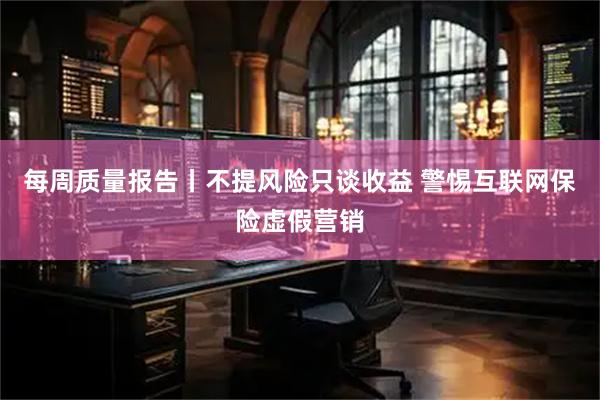 每周质量报告丨不提风险只谈收益 警惕互联网保险虚假营销