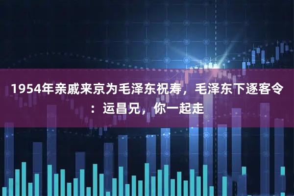 1954年亲戚来京为毛泽东祝寿，毛泽东下逐客令：运昌兄，你一起走