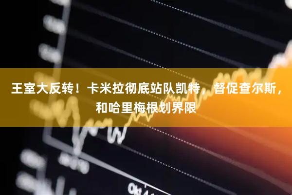 王室大反转！卡米拉彻底站队凯特，督促查尔斯，和哈里梅根划界限
