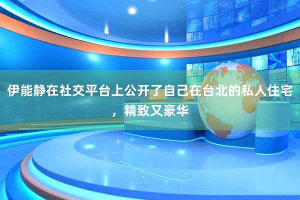 伊能静在社交平台上公开了自己在台北的私人住宅，精致又豪华